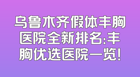 乌鲁木齐假体丰胸医院全新排名：丰胸优选医院一览！