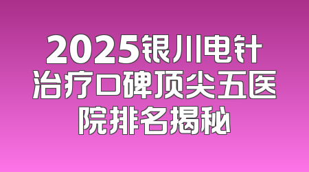 2025银川电针治疗口碑顶尖五医院排名揭秘