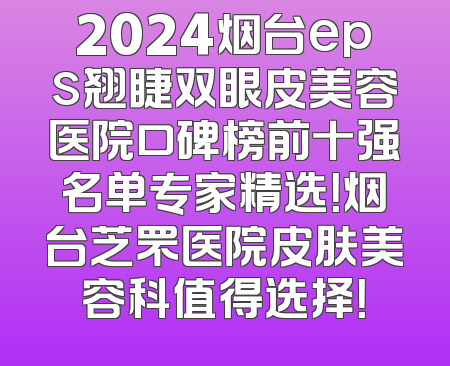 2024烟台eps翘睫双眼皮美容医院口碑榜前十强名单专家精选！烟台芝罘医院皮肤美容科值得选择！