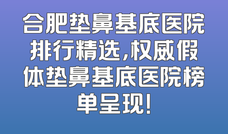 合肥垫鼻基底医院排行精选，权威假体垫鼻基底医院榜单呈现！