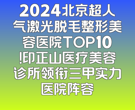 2024北京超人气激光脱毛整形美容医院TOP10！印正山医疗美容诊所领衔三甲实力医院阵容