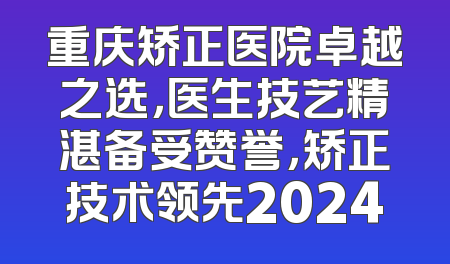 重庆矫正医院卓越之选，医生技艺精湛备受赞誉，矫正技术领先2024