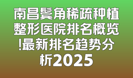 南昌鬓角稀疏种植整形医院排名概览！最新排名趋势分析2025