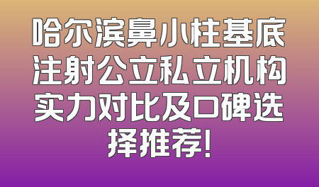 哈尔滨鼻小柱基底注射公立私立机构实力对比及口碑选择推荐！
