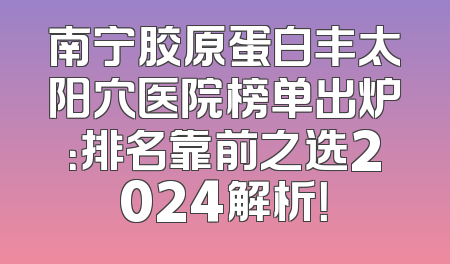 南宁胶原蛋白丰太阳穴医院榜单出炉：排名靠前之选2024解析！