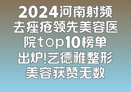 2024河南射频去痤疮领先美容医院top10榜单出炉！艺德雅整形美容获赞无数