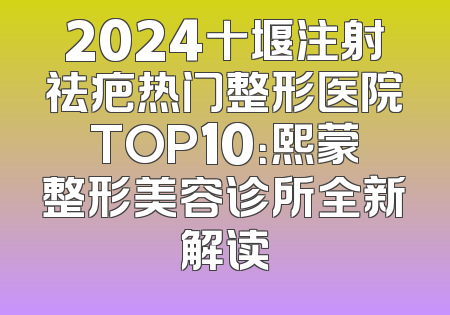 2024十堰注射祛疤热门整形医院TOP10：熙蒙整形美容诊所全新解读