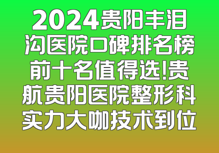 2024贵阳丰泪沟医院口碑排名榜前十名值得选！贵航贵阳医院整形科实力大咖技术到位