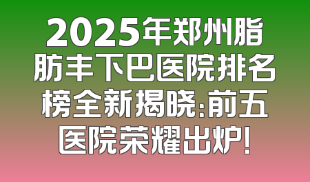 2025年郑州脂肪丰下巴医院排名榜全新揭晓：前五医院荣耀出炉！