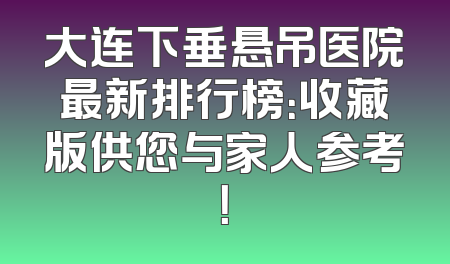 大连下垂悬吊医院最新排行榜：收藏版供您与家人参考！