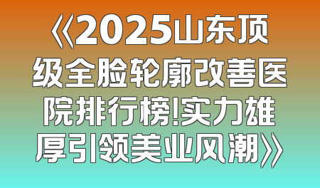 《2025山东顶级全脸轮廓改善医院排行榜！实力雄厚引领美业风潮》