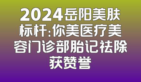 2024岳阳美肤标杆：你美医疗美容门诊部胎记祛除获赞誉