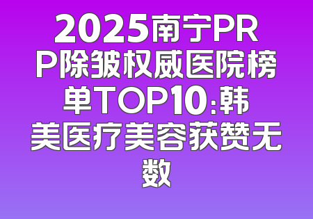 2025南宁PRP除皱权威医院榜单TOP10：韩美医疗美容获赞无数
