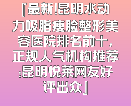 『最新！昆明水动力吸脂瘦脸整形美容医院排名前十，正规人气机构推荐：昆明悦莱网友好评出众』