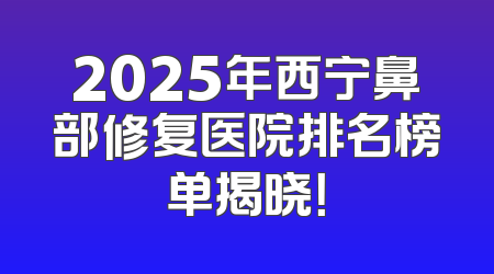 2025年西宁鼻部修复医院排名榜单揭晓！