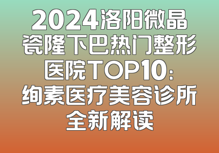 2024洛阳微晶瓷隆下巴热门整形医院TOP10：绚素医疗美容诊所全新解读