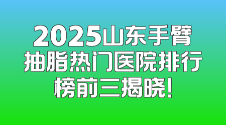2025山东手臂抽脂热门医院排行榜前三揭晓！