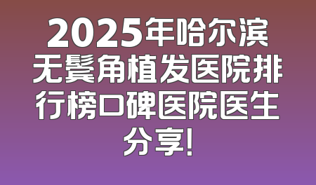2025年哈尔滨无鬓角植发医院排行榜口碑医院医生分享！