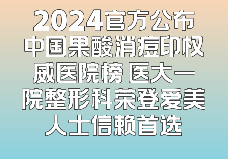 2024官方公布中国果酸消痘印权威医院榜 医大一院整形科荣登爱美人士信赖首选