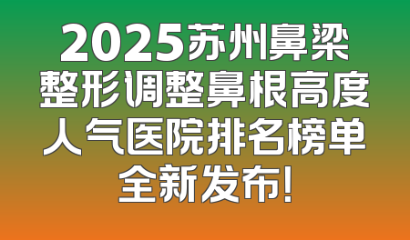 2025苏州鼻梁整形调整鼻根高度人气医院排名榜单全新发布！