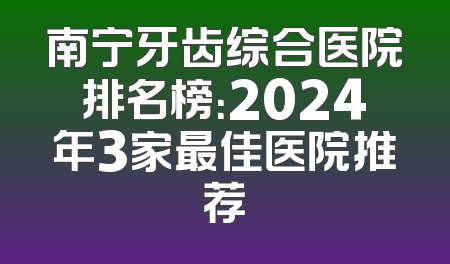 南宁牙齿综合医院排名榜：2024年3家最佳医院推荐