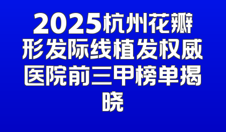 2025杭州花瓣形发际线植发权威医院前三甲榜单揭晓