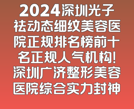 2024深圳光子祛动态细纹美容医院正规排名榜前十名正规人气机构！深圳广济整形美容医院综合实力封神