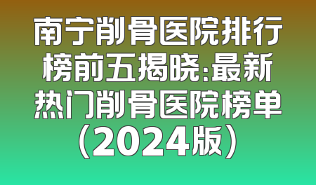 南宁削骨医院排行榜前五揭晓：最新热门削骨医院榜单（2024版）