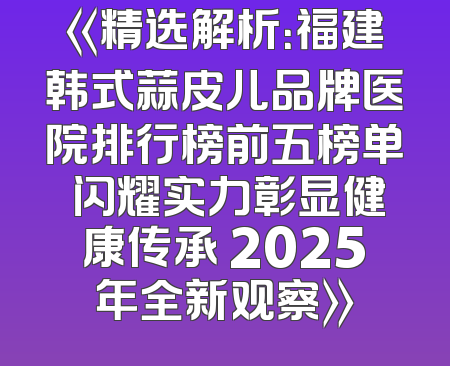 《精选解析：福建韩式蒜皮儿品牌医院排行榜前五榜单 闪耀实力彰显健康传承 2025年全新观察》