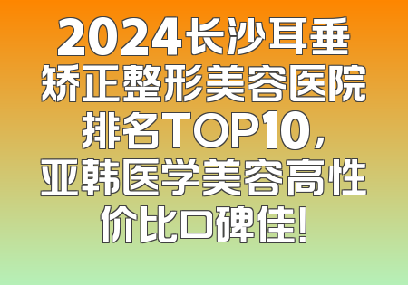 2024长沙耳垂矫正整形美容医院排名TOP10，亚韩医学美容高性价比口碑佳！