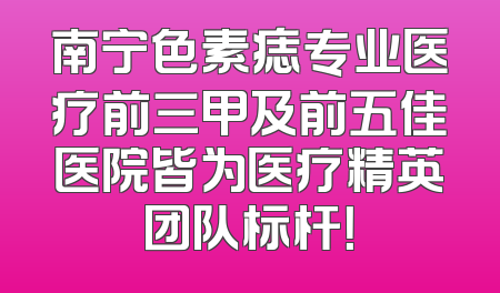 南宁色素痣专业医疗前三甲及前五佳医院皆为医疗精英团队标杆！