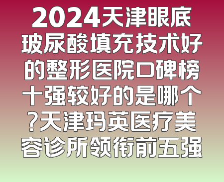 2024天津眼底玻尿酸填充技术好的整形医院口碑榜十强较好的是哪个？天津玛英医疗美容诊所领衔前五强
