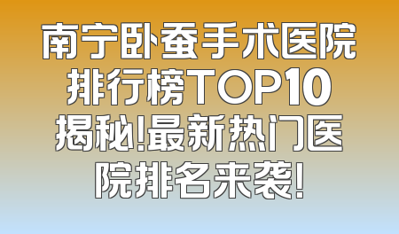 南宁卧蚕手术医院排行榜TOP10揭秘！最新热门医院排名来袭！