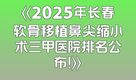 《2025年长春软骨移植鼻尖缩小术三甲医院排名公布！》