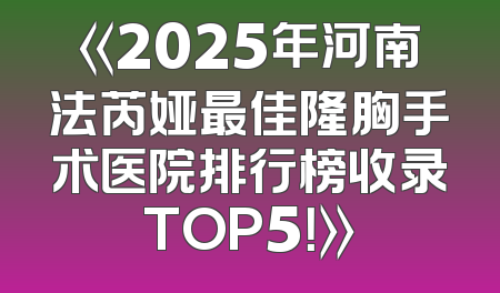 《2025年河南法芮娅最佳隆胸手术医院排行榜收录TOP5！》