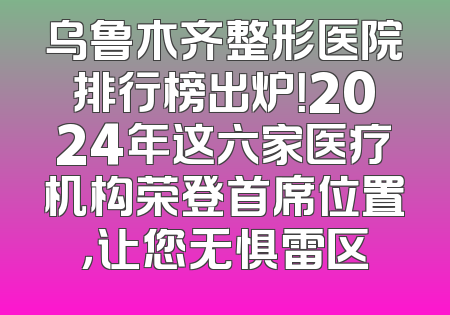 乌鲁木齐整形医院排行榜出炉！2024年这六家医疗机构荣登首席位置，让您无惧雷区