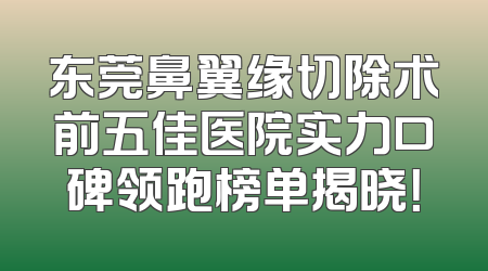 东莞鼻翼缘切除术前五佳医院实力口碑领跑榜单揭晓！