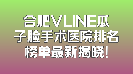 合肥VLINE瓜子脸手术医院排名榜单最新揭晓！