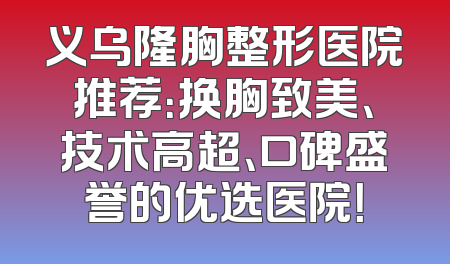 义乌隆胸整形医院推荐：换胸致美、技术高超、口碑盛誉的优选医院！