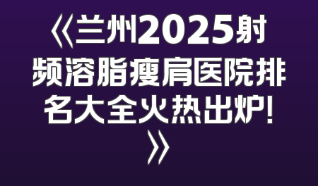 《兰州2025射频溶脂瘦肩医院排名大全火热出炉！》