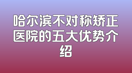哈尔滨不对称矫正医院的五大优势介绍