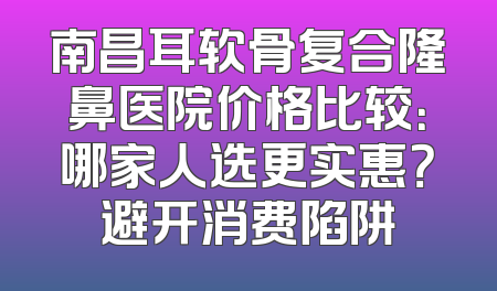 南昌耳软骨复合隆鼻医院价格比较：哪家人选更实惠？避开消费陷阱