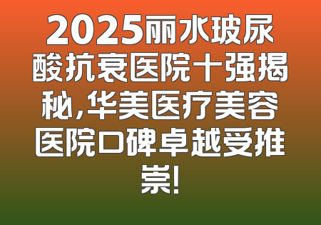 2025丽水玻尿酸抗衰医院十强揭秘，华美医疗美容医院口碑卓越受推崇！