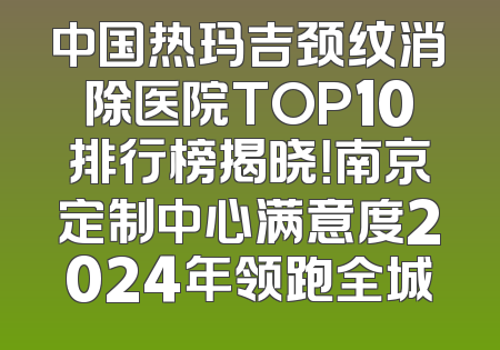 中国热玛吉颈纹消除医院TOP10排行榜揭晓！南京定制中心满意度2024年领跑全城