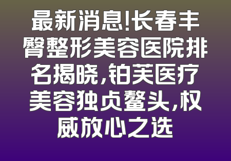 最新消息！长春丰臀整形美容医院排名揭晓，铂芙医疗美容独占鳌头，权威放心之选