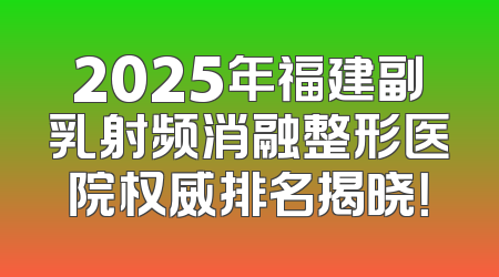 2025年福建副乳射频消融整形医院权威排名揭晓！