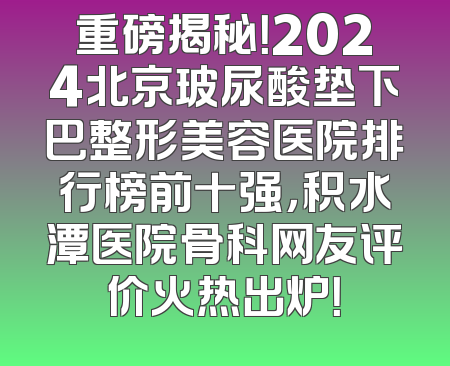重磅揭秘！2024北京玻尿酸垫下巴整形美容医院排行榜前十强，积水潭医院骨科网友评价火热出炉！