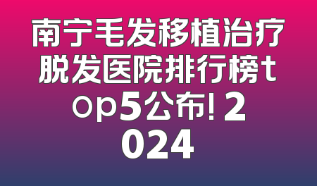 南宁毛发移植治疗脱发医院排行榜top5公布! 2024