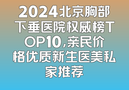2024北京胸部下垂医院权威榜TOP10，亲民价格优质新生医美私家推荐