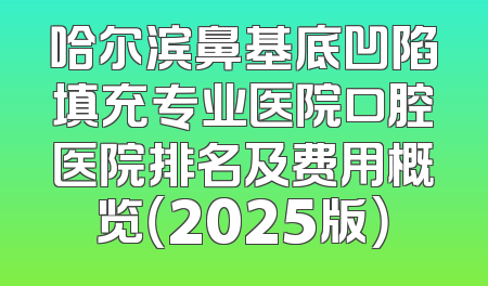 哈尔滨鼻基底凹陷填充专业医院口腔医院排名及费用概览（2025版）